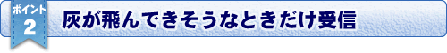 おすすめポイント２／灰が飛んできそうなときだけ受信